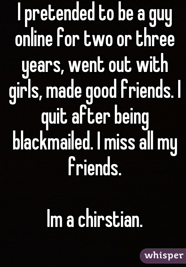 I pretended to be a guy online for two or three years, went out with girls, made good friends. I quit after being blackmailed. I miss all my friends.

Im a chirstian.