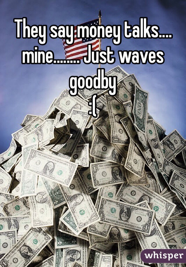 They say money talks....
mine........ Just waves goodby
:( 
