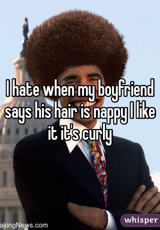I hate when my boyfriend says his hair is nappy I like it it's curly 
