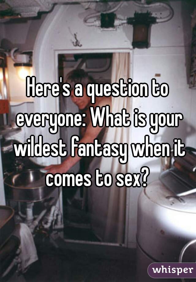 Here's a question to everyone: What is your wildest fantasy when it comes to sex? 