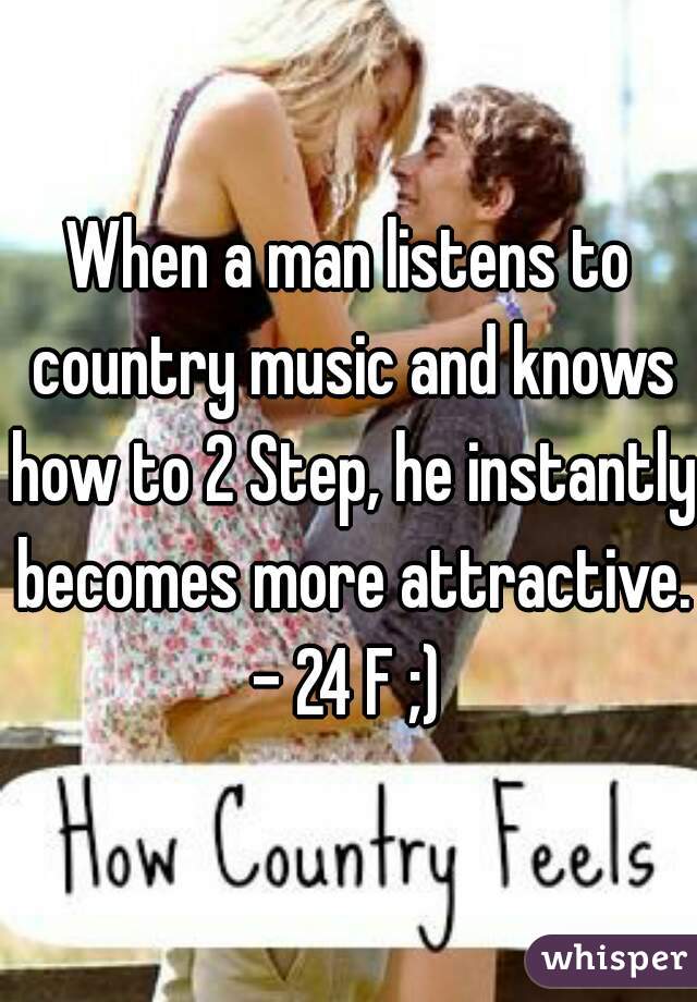 When a man listens to country music and knows how to 2 Step, he instantly becomes more attractive.  - 24 F ;)  