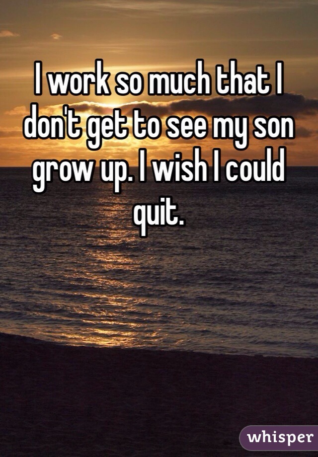I work so much that I don't get to see my son grow up. I wish I could quit.