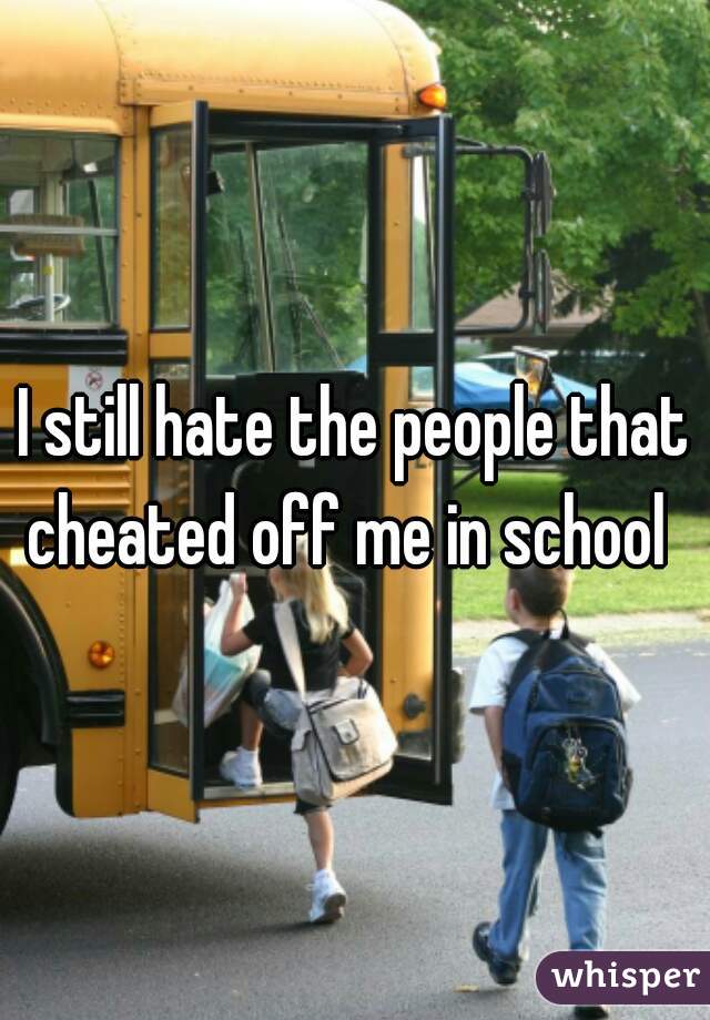 I still hate the people that cheated off me in school  