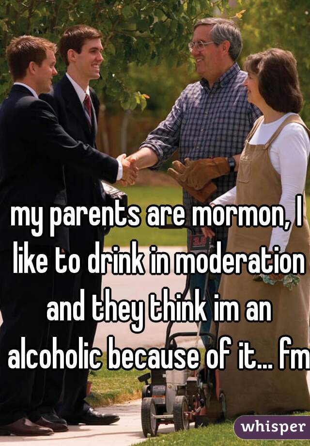 my parents are mormon, I like to drink in moderation and they think im an alcoholic because of it... fml