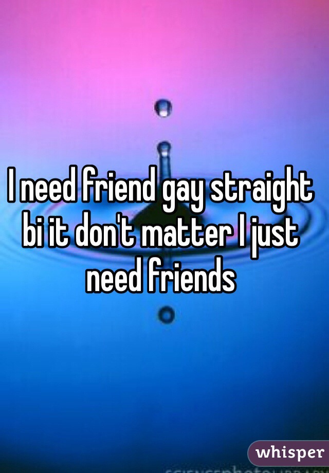 I need friend gay straight bi it don't matter I just need friends 