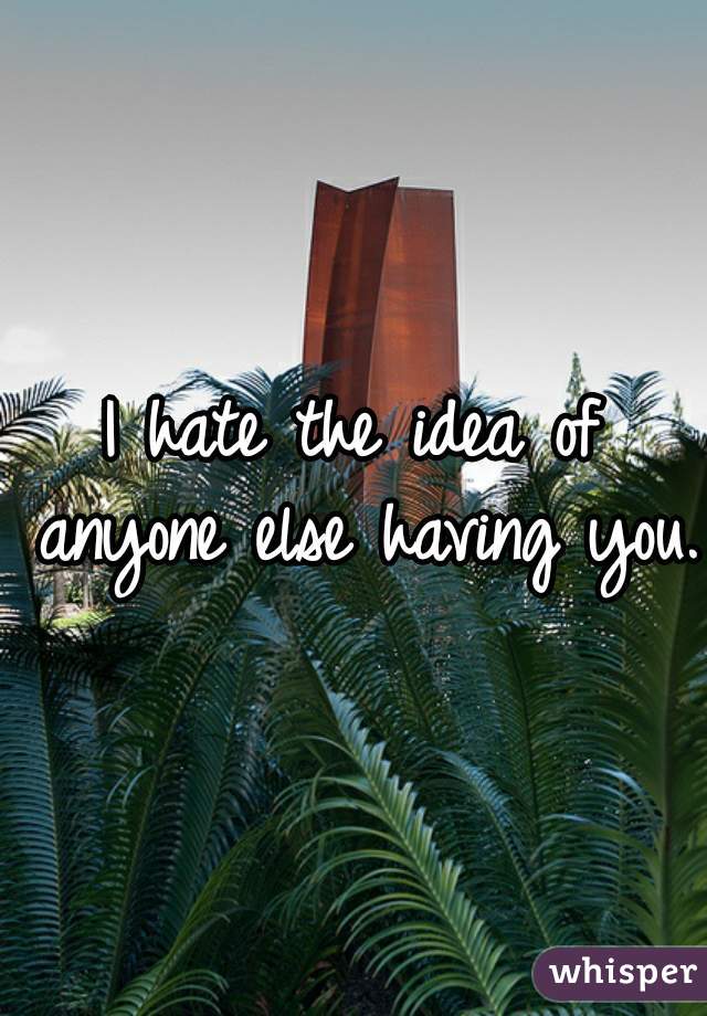I hate the idea of anyone else having you.