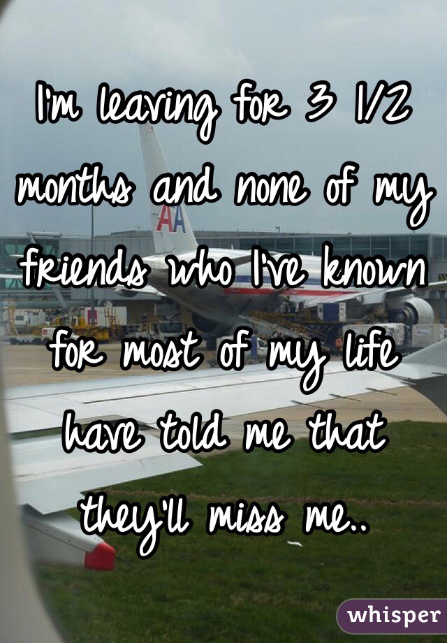 I'm leaving for 3 1/2 months and none of my friends who I've known for most of my life have told me that they'll miss me..