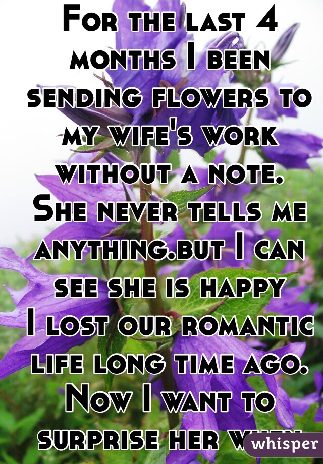 For the last 4 months I been sending flowers to my wife's work without a note.
She never tells me anything.but I can see she is happy
I lost our romantic life long time ago.
Now I want to surprise her when she knows is me