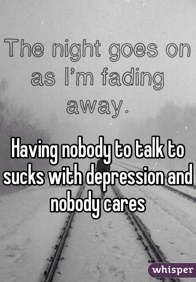 Having nobody to talk to sucks with depression and nobody cares 
