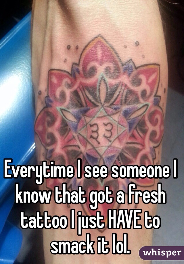 Everytime I see someone I know that got a fresh tattoo I just HAVE to smack it lol.