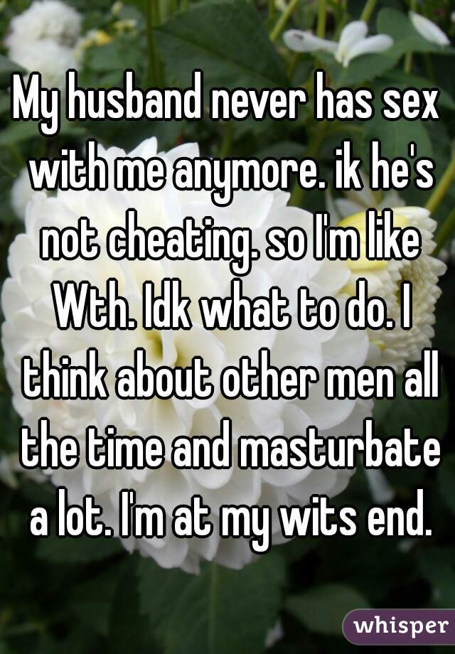 My husband never has sex with me anymore. ik he's not cheating. so I'm like Wth. Idk what to do. I think about other men all the time and masturbate a lot. I'm at my wits end.