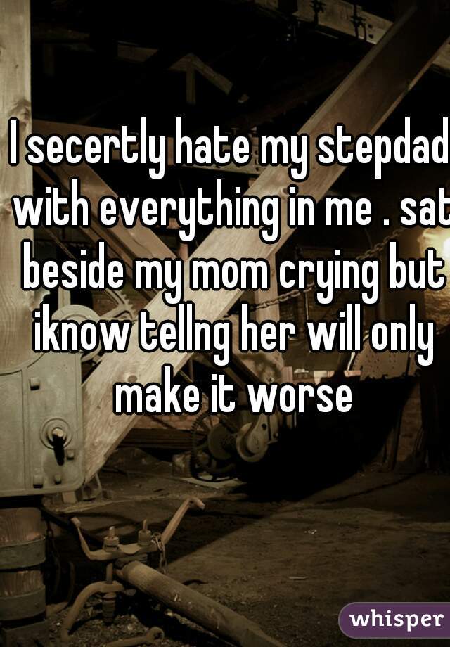 I secertly hate my stepdad with everything in me . sat beside my mom crying but iknow tellng her will only make it worse
