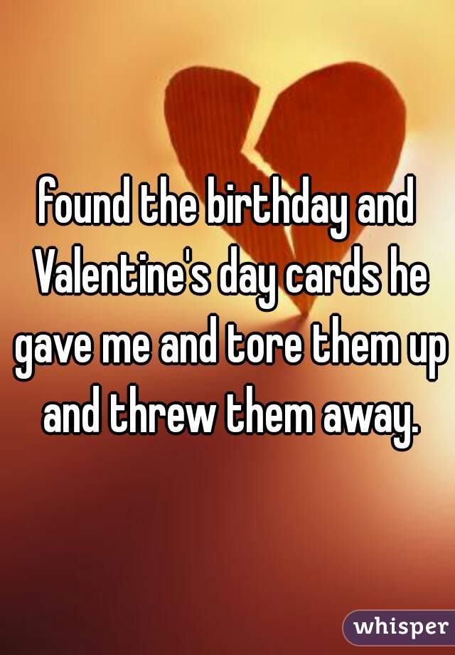 found the birthday and Valentine's day cards he gave me and tore them up and threw them away.