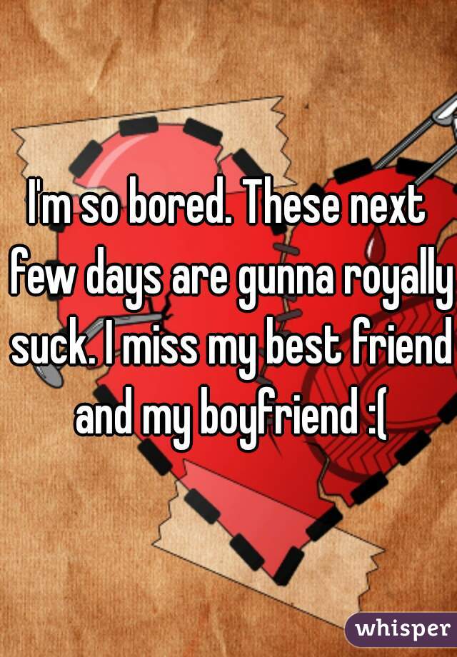 I'm so bored. These next few days are gunna royally suck. I miss my best friend and my boyfriend :(