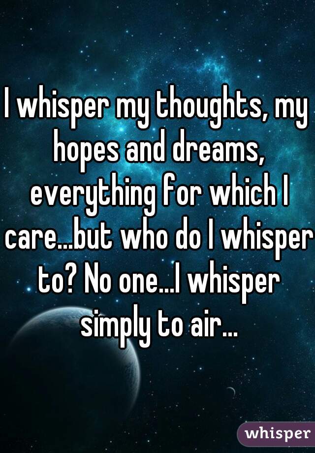 I whisper my thoughts, my hopes and dreams, everything for which I care...but who do I whisper to? No one...I whisper simply to air...