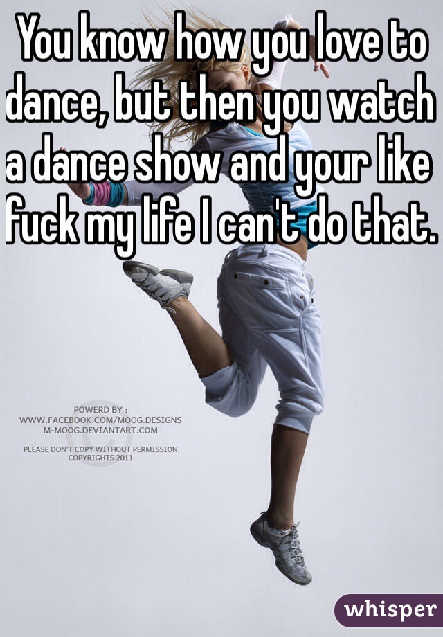 You know how you love to dance, but then you watch a dance show and your like fuck my life I can't do that. 
