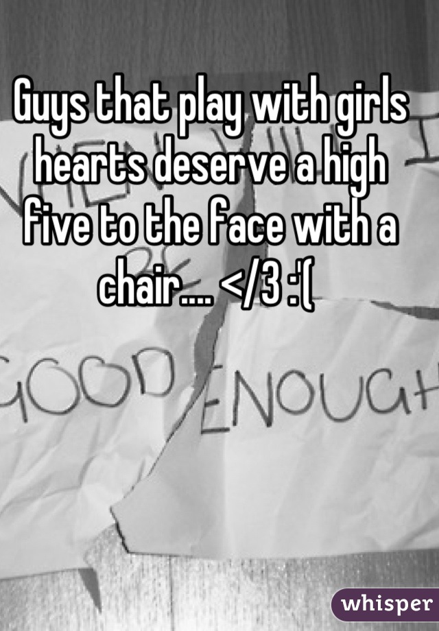 Guys that play with girls hearts deserve a high five to the face with a chair.... </3 :'( 
