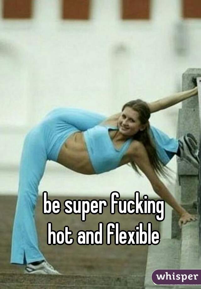 be super fucking
hot and flexible