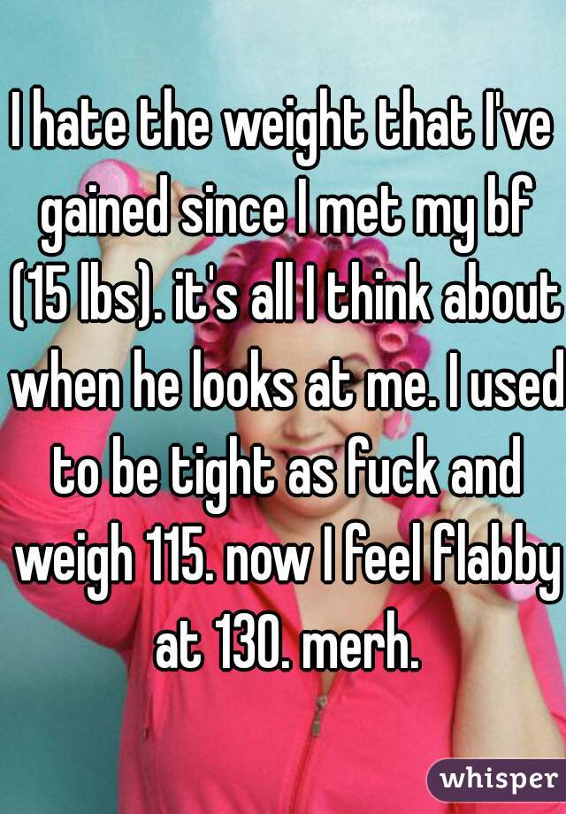 I hate the weight that I've gained since I met my bf (15 lbs). it's all I think about when he looks at me. I used to be tight as fuck and weigh 115. now I feel flabby at 130. merh.