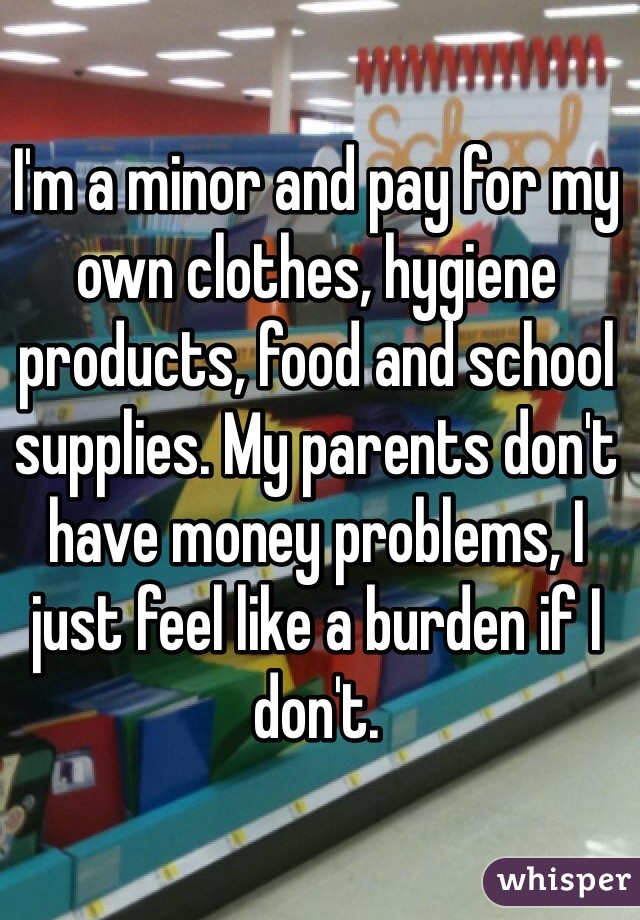 I'm a minor and pay for my own clothes, hygiene products, food and school supplies. My parents don't have money problems, I just feel like a burden if I don't.