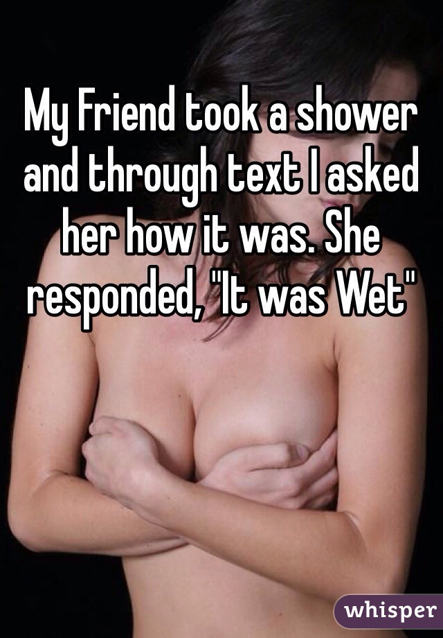 My Friend took a shower and through text I asked her how it was. She responded, "It was Wet"