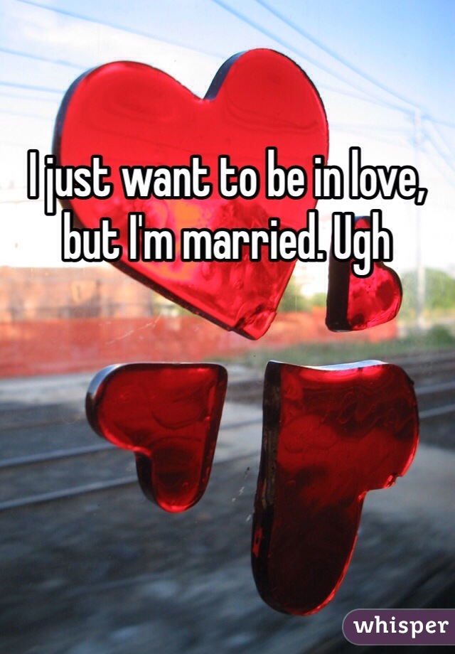 I just want to be in love, but I'm married. Ugh