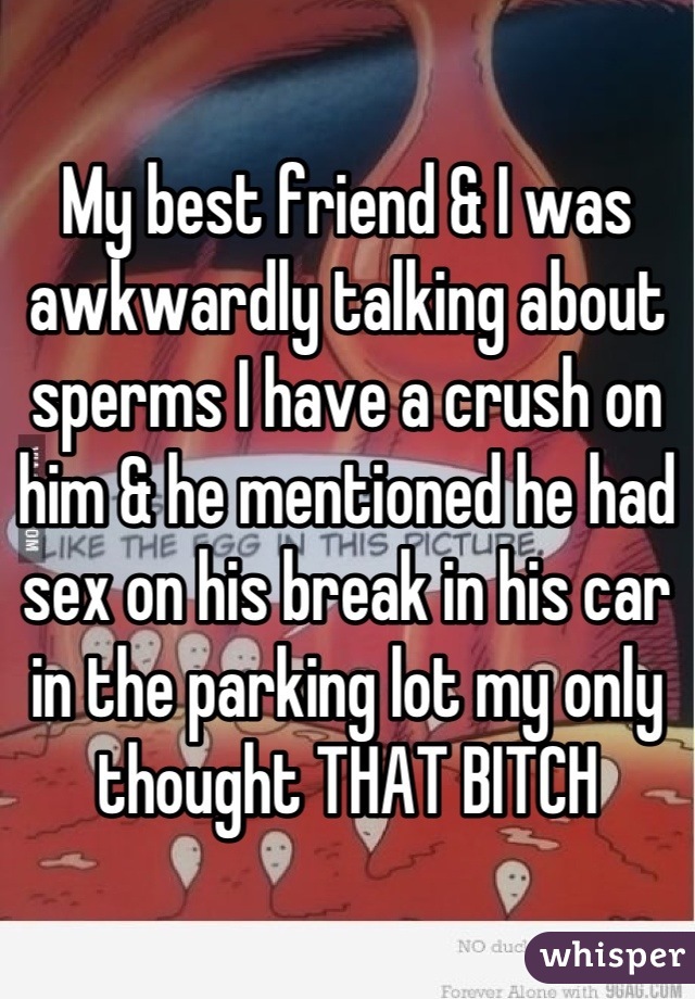 My best friend & I was awkwardly talking about sperms I have a crush on him & he mentioned he had sex on his break in his car in the parking lot my only thought THAT BITCH