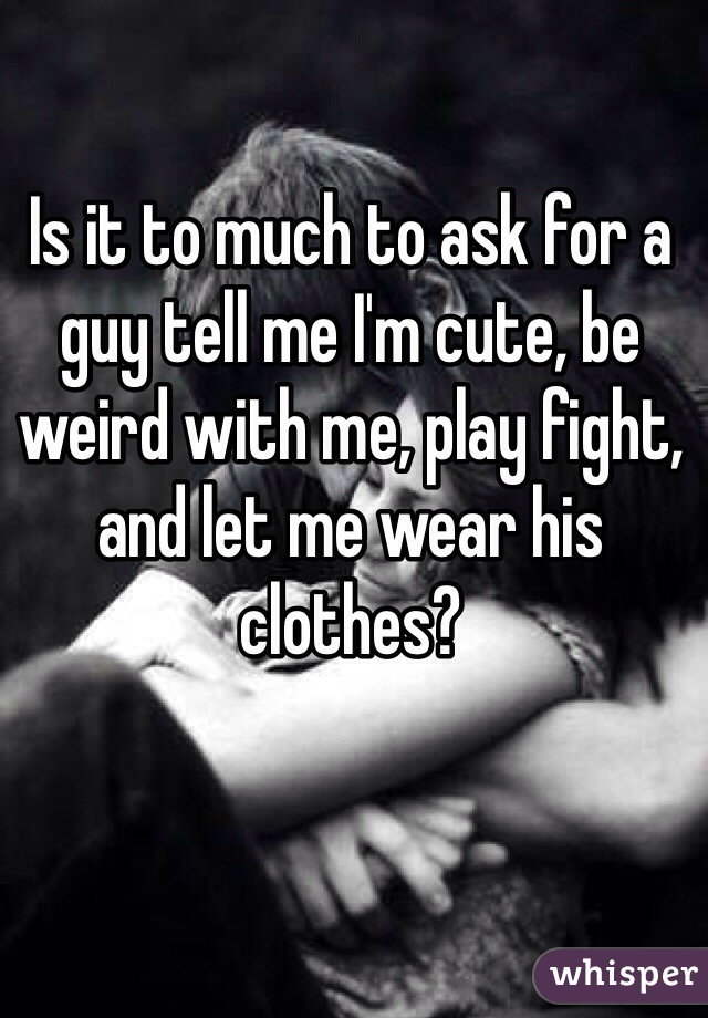 Is it to much to ask for a guy tell me I'm cute, be weird with me, play fight, and let me wear his clothes? 