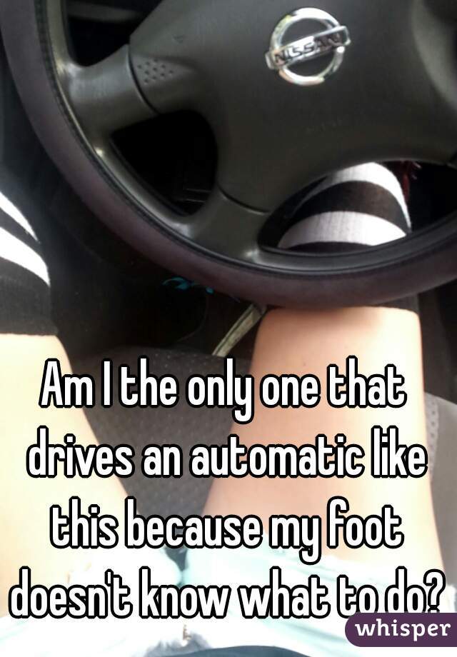 Am I the only one that drives an automatic like this because my foot doesn't know what to do?