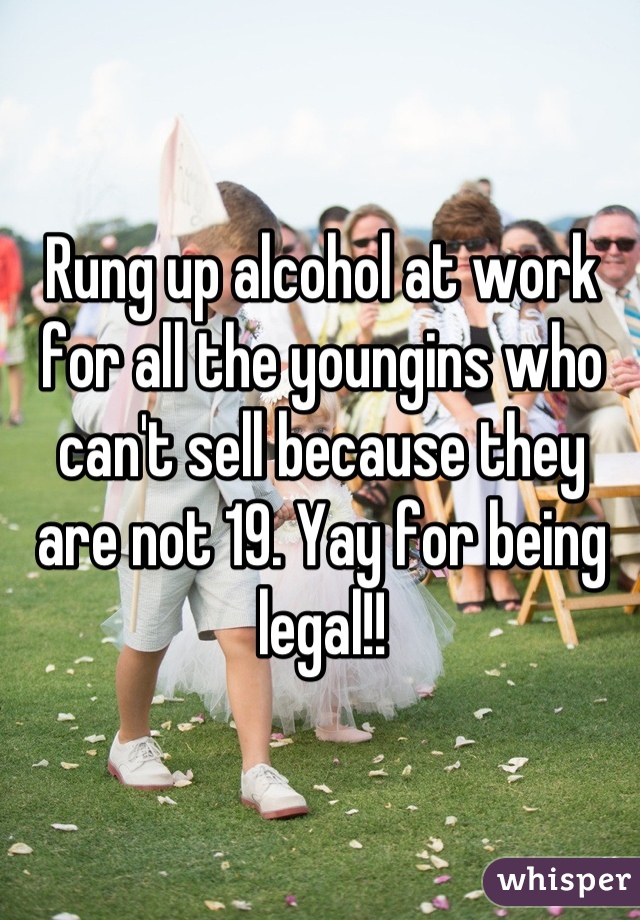 Rung up alcohol at work for all the youngins who can't sell because they are not 19. Yay for being legal!!