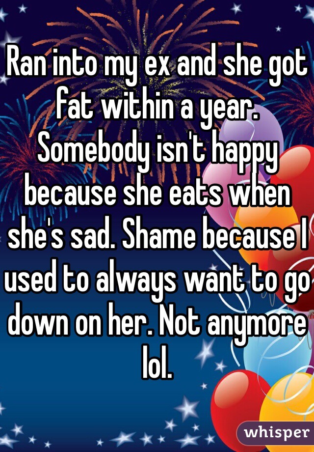 Ran into my ex and she got fat within a year. Somebody isn't happy because she eats when she's sad. Shame because I used to always want to go down on her. Not anymore lol. 