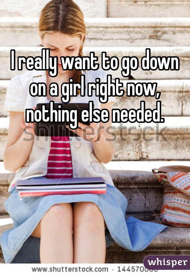 I really want to go down on a girl right now, nothing else needed.