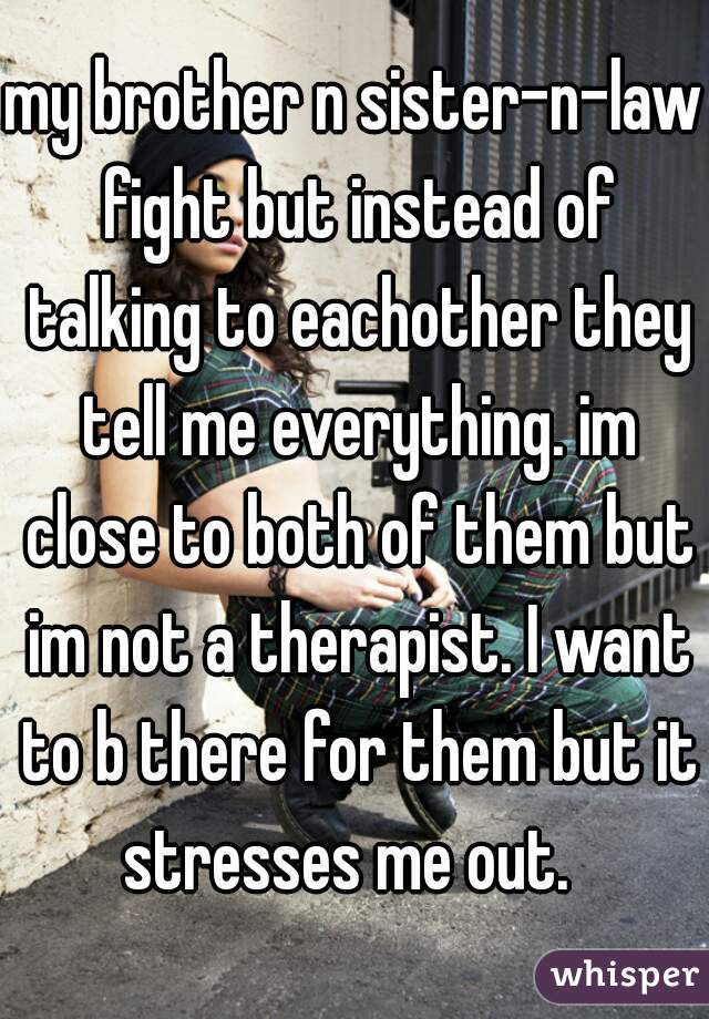 my brother n sister-n-law fight but instead of talking to eachother they tell me everything. im close to both of them but im not a therapist. I want to b there for them but it stresses me out.  