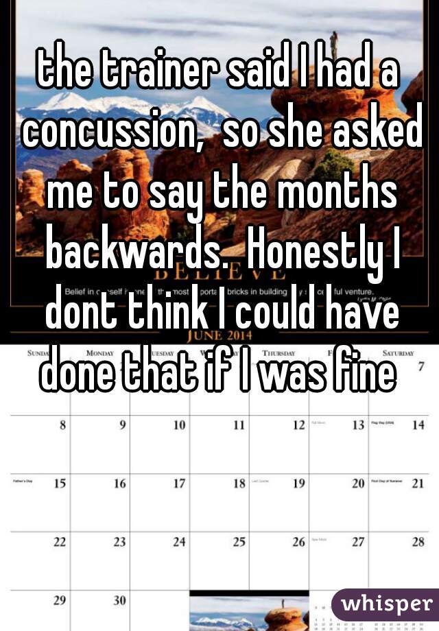 the trainer said I had a concussion,  so she asked me to say the months backwards.  Honestly I dont think I could have done that if I was fine 