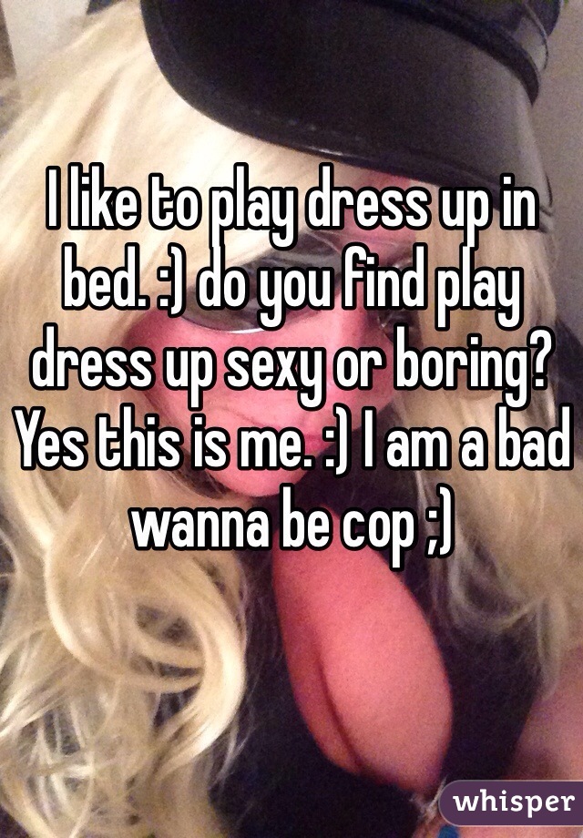 I like to play dress up in bed. :) do you find play dress up sexy or boring? Yes this is me. :) I am a bad wanna be cop ;) 