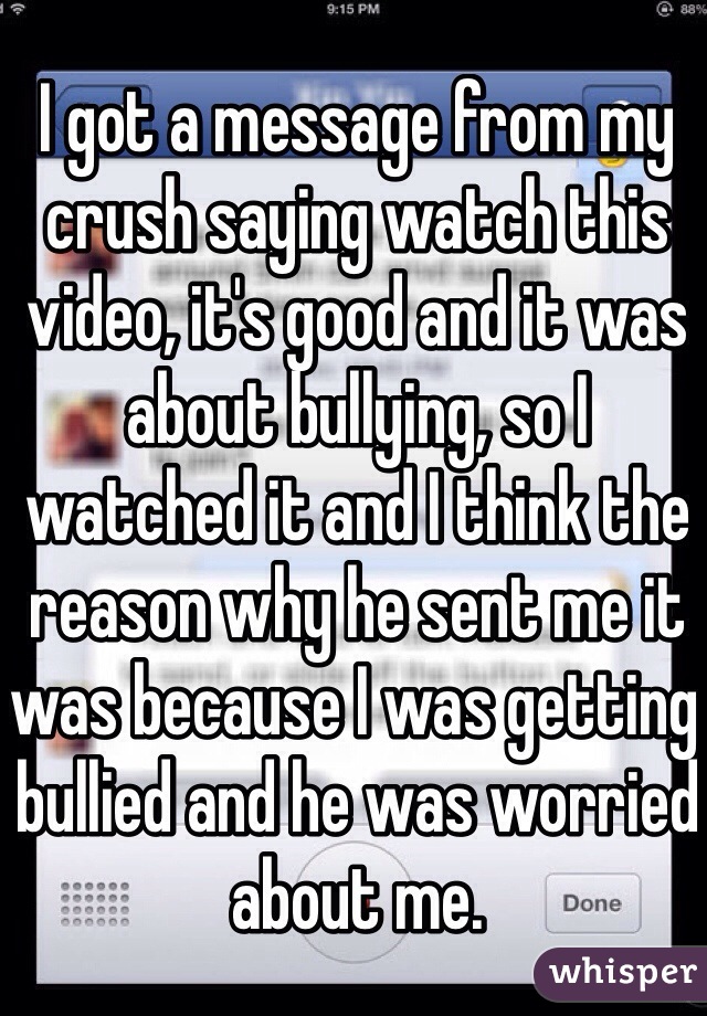 I got a message from my crush saying watch this video, it's good and it was about bullying, so I watched it and I think the reason why he sent me it was because I was getting bullied and he was worried about me. 