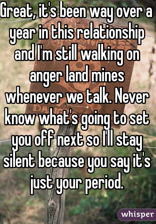 Great, it's been way over a year in this relationship and I'm still walking on anger land mines whenever we talk. Never know what's going to set you off next so I'll stay silent because you say it's just your period.
