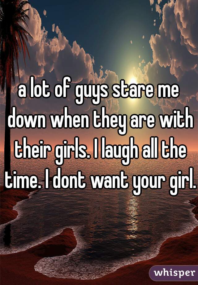 a lot of guys stare me down when they are with their girls. I laugh all the time. I dont want your girl. 