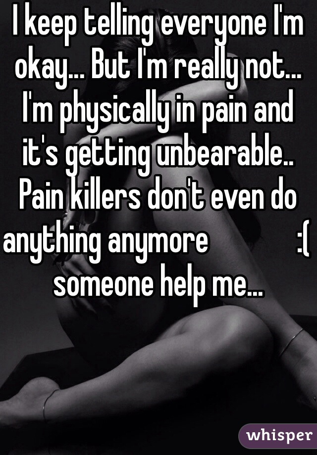I keep telling everyone I'm okay... But I'm really not... I'm physically in pain and it's getting unbearable.. Pain killers don't even do anything anymore              :( someone help me...