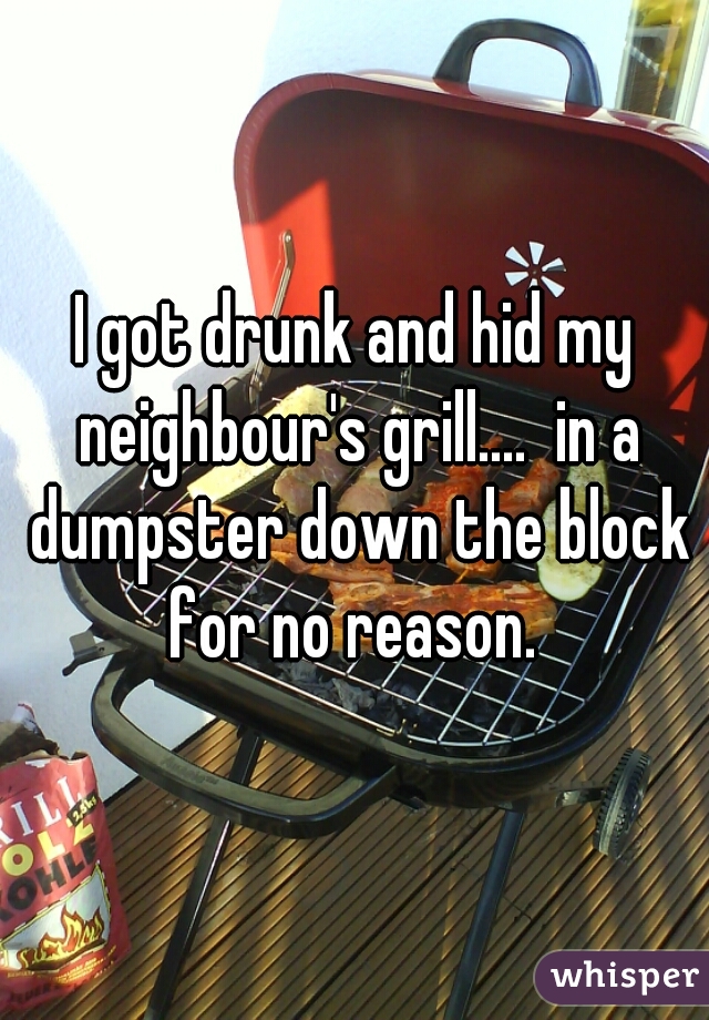 I got drunk and hid my neighbour's grill....  in a dumpster down the block for no reason. 