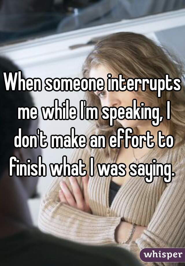 When someone interrupts me while I'm speaking, I don't make an effort to finish what I was saying. 
