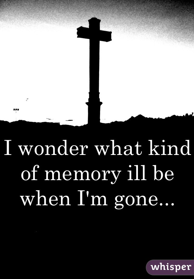 I wonder what kind of memory ill be when I'm gone...