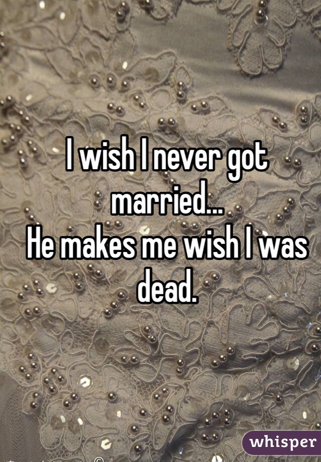 I wish I never got married...
He makes me wish I was dead.