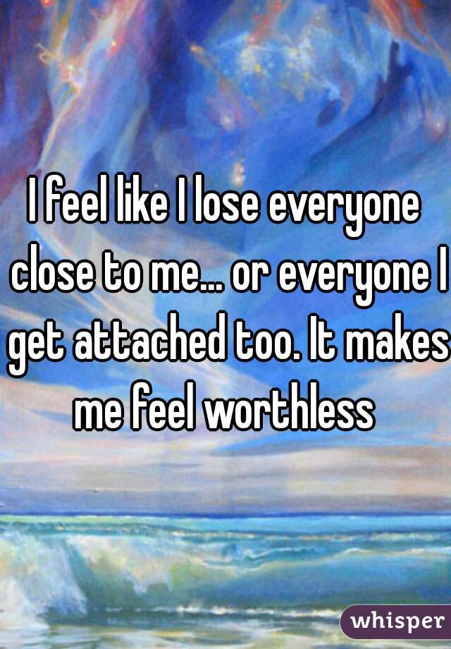 I feel like I lose everyone close to me... or everyone I get attached too. It makes me feel worthless 