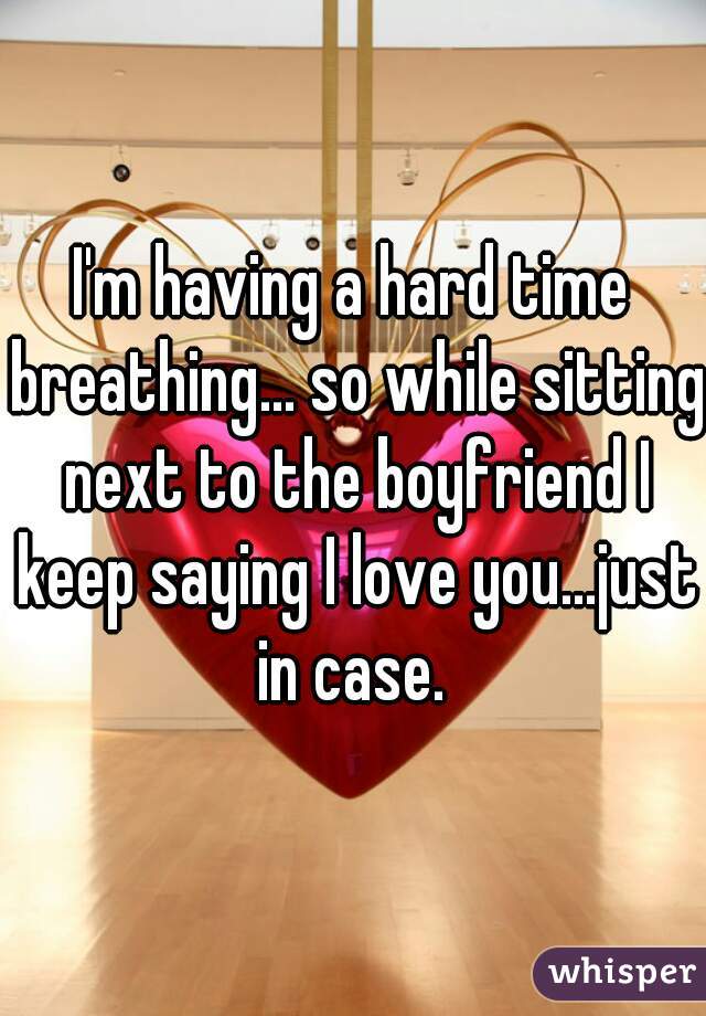 I'm having a hard time breathing... so while sitting next to the boyfriend I keep saying I love you...just in case. 
