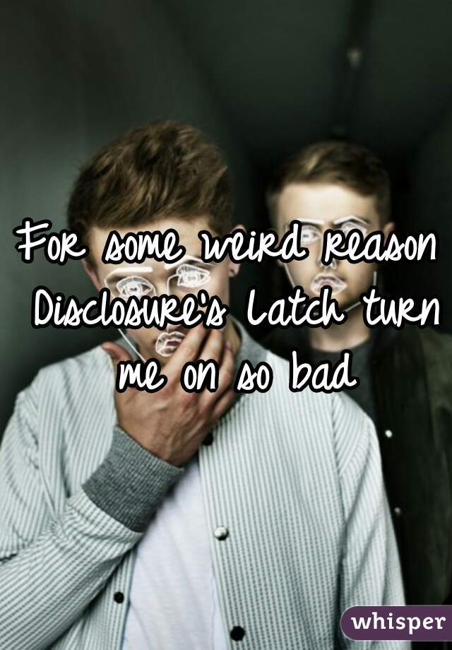 For some weird reason Disclosure's Latch turn me on so bad