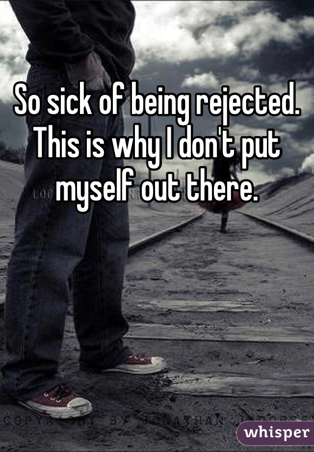 So sick of being rejected. This is why I don't put myself out there. 