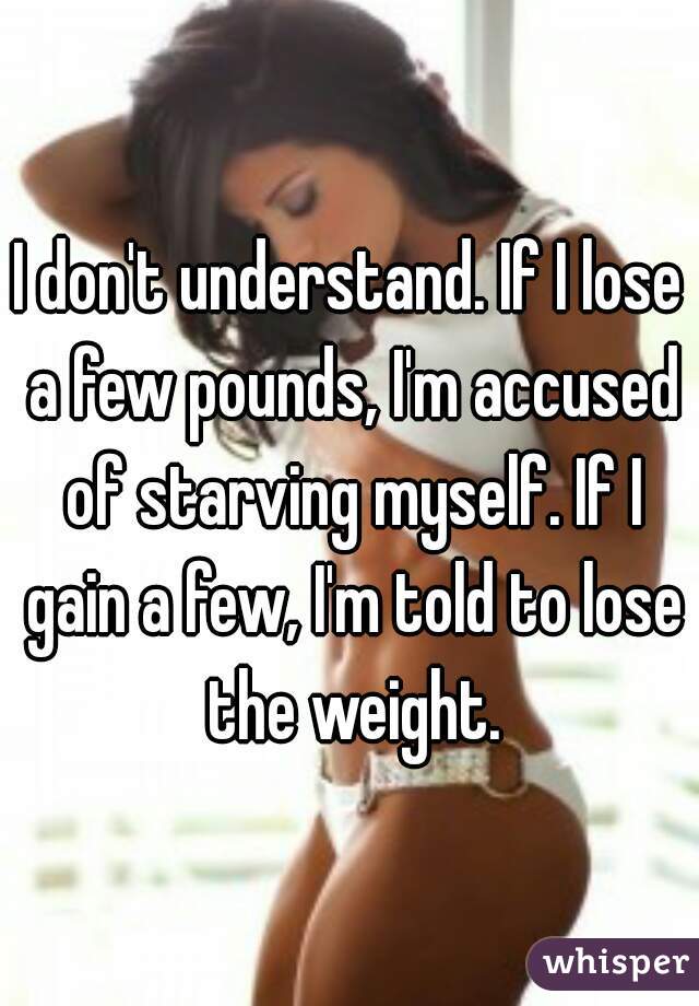 I don't understand. If I lose a few pounds, I'm accused of starving myself. If I gain a few, I'm told to lose the weight.