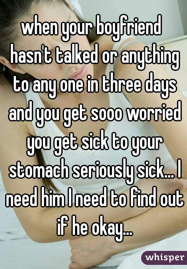 when your boyfriend  hasn't talked or anything to any one in three days and you get sooo worried you get sick to your stomach seriously sick... I need him I need to find out if he okay...
