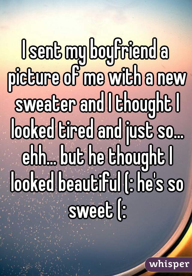 I sent my boyfriend a picture of me with a new sweater and I thought I looked tired and just so... ehh... but he thought I looked beautiful (: he's so sweet (: